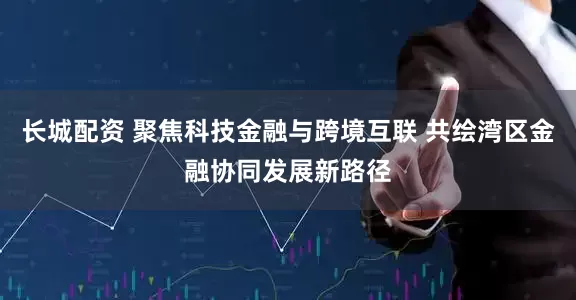 长城配资 聚焦科技金融与跨境互联 共绘湾区金融协同发展新路径