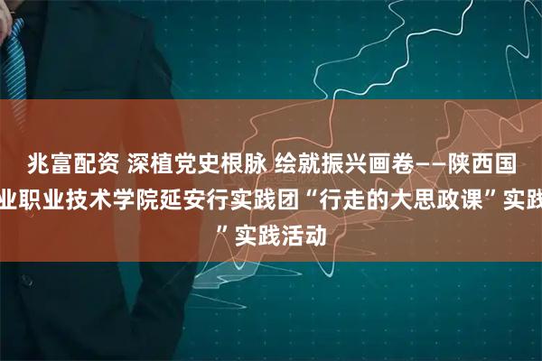 兆富配资 深植党史根脉 绘就振兴画卷——陕西国防工业职业技术学院延安行实践团“行走的大思政课”实践活动