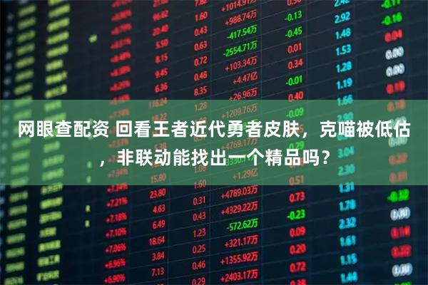 网眼查配资 回看王者近代勇者皮肤，克喵被低估，非联动能找出一个精品吗？