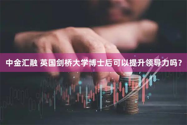 中金汇融 英国剑桥大学博士后可以提升领导力吗？