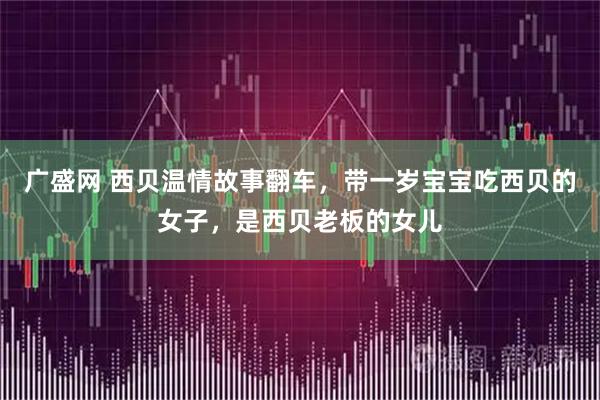 广盛网 西贝温情故事翻车，带一岁宝宝吃西贝的女子，是西贝老板的女儿