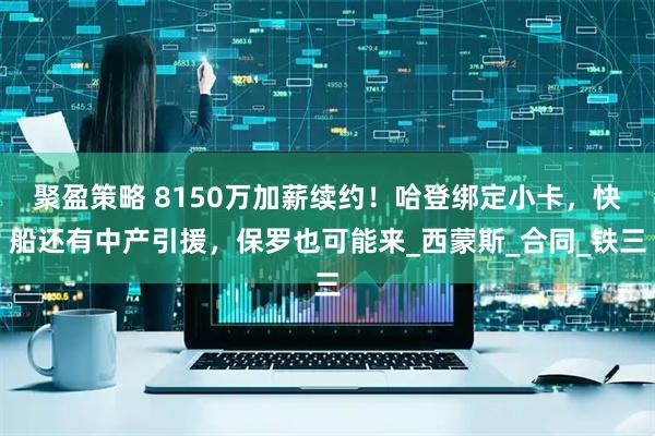 聚盈策略 8150万加薪续约！哈登绑定小卡，快船还有中产引援，保罗也可能来_西蒙斯_合同_铁三