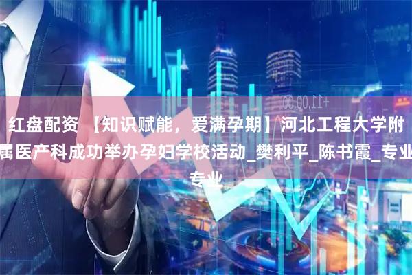 红盘配资 【知识赋能，爱满孕期】河北工程大学附属医产科成功举办孕妇学校活动_樊利平_陈书霞_专业