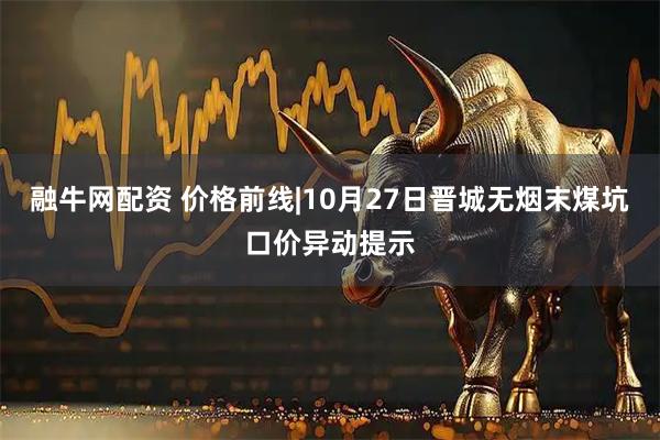 融牛网配资 价格前线|10月27日晋城无烟末煤坑口价异动提示